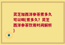 灵芝加西洋参茶煮多久可以喝(煮多久？灵芝西洋参茶饮用时间解析)