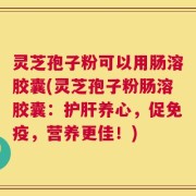 灵芝孢子粉可以用肠溶胶囊(灵芝孢子粉肠溶胶囊：护肝养心，促免疫，营养更佳！)
