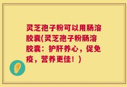 灵芝孢子粉可以用肠溶胶囊(灵芝孢子粉肠溶胶囊：护肝养心，促免疫，营养更佳！)