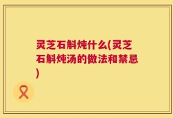 灵芝石斛炖什么(灵芝石斛炖汤的做法和禁忌)
