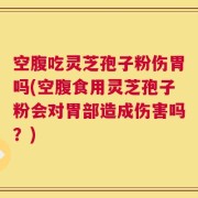 空腹吃灵芝孢子粉伤胃吗(空腹食用灵芝孢子粉会对胃部造成伤害吗？)