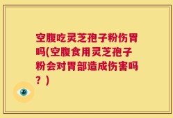 空腹吃灵芝孢子粉伤胃吗(空腹食用灵芝孢子粉会对胃部造成伤害吗？)