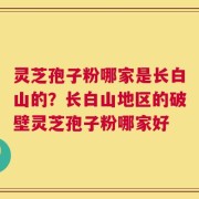 灵芝孢子粉哪家是长白山的？长白山地区的破壁灵芝孢子粉哪家好