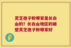 灵芝孢子粉哪家是长白山的？长白山地区的破壁灵芝孢子粉哪家好