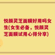 悦颜灵芝面膜好用吗女生(女生必备，悦颜灵芝面膜试用心得分享)