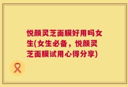悦颜灵芝面膜好用吗女生(女生必备，悦颜灵芝面膜试用心得分享)