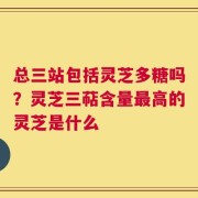 总三站包括灵芝多糖吗？灵芝三萜含量最高的灵芝是什么