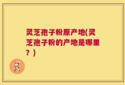 灵芝孢子粉原产地(灵芝孢子粉的产地是哪里？)