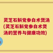 灵芝石斛党参白术煲汤(灵芝石斛党参白术煲汤的营养与健康功效)