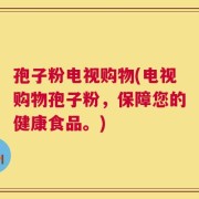 孢子粉电视购物(电视购物孢子粉，保障您的健康食品。)