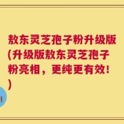 敖东灵芝孢子粉升级版(升级版敖东灵芝孢子粉亮相，更纯更有效！)