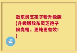 敖东灵芝孢子粉升级版(升级版敖东灵芝孢子粉亮相，更纯更有效！)