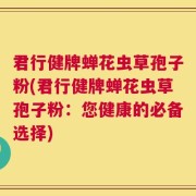 君行健牌蝉花虫草孢子粉(君行健牌蝉花虫草孢子粉：您健康的必备选择)