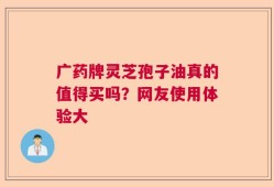 广药牌灵芝孢子油真的值得买吗？网友使用体验大