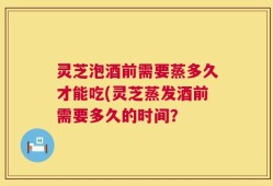 灵芝泡酒前需要蒸多久才能吃(灵芝蒸发酒前需要多久的时间？