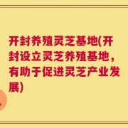 开封养殖灵芝基地(开封设立灵芝养殖基地，有助于促进灵芝产业发展)