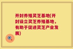 开封养殖灵芝基地(开封设立灵芝养殖基地，有助于促进灵芝产业发展)