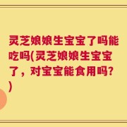 灵芝娘娘生宝宝了吗能吃吗(灵芝娘娘生宝宝了，对宝宝能食用吗？)