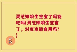 灵芝娘娘生宝宝了吗能吃吗(灵芝娘娘生宝宝了，对宝宝能食用吗？)