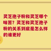 灵芝孢子粉和灵芝哪个味苦？灵芝和灵芝孢子粉的关系到底是怎么样的谁更好
