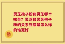 灵芝孢子粉和灵芝哪个味苦？灵芝和灵芝孢子粉的关系到底是怎么样的谁更好