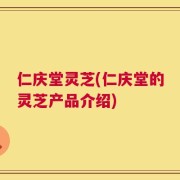 仁庆堂灵芝(仁庆堂的灵芝产品介绍)