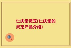 仁庆堂灵芝(仁庆堂的灵芝产品介绍)