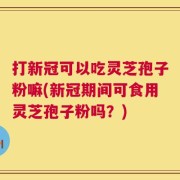 打新冠可以吃灵芝孢子粉嘛(新冠期间可食用灵芝孢子粉吗？)