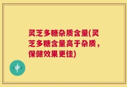 灵芝多糖杂质含量(灵芝多糖含量高于杂质，保健效果更佳)