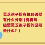 灵芝孢子粉有机和破壁有什么分别 (有机与破壁灵芝孢子粉的区别是什么？)