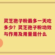 灵芝孢子粉最多一天吃多少？灵芝孢子粉功效与作用及用量是什么