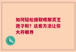如何轻松提取嗯那灵芝孢子粉？这些方法让你大开眼界