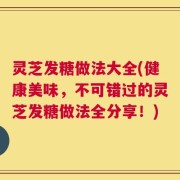 灵芝发糖做法大全(健康美味，不可错过的灵芝发糖做法全分享！)