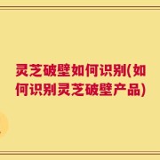 灵芝破壁如何识别(如何识别灵芝破壁产品)