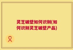 灵芝破壁如何识别(如何识别灵芝破壁产品)