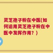 灵芝孢子粉在中医(如何运用灵芝孢子粉在中医中发挥作用？)