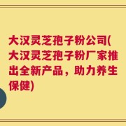 大汉灵芝孢子粉公司(大汉灵芝孢子粉厂家推出全新产品，助力养生保健)