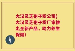 大汉灵芝孢子粉公司(大汉灵芝孢子粉厂家推出全新产品，助力养生保健)