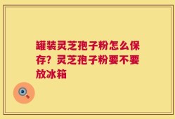 罐装灵芝孢子粉怎么保存？灵芝孢子粉要不要放冰箱