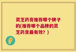 灵芝药膏推荐哪个牌子的(推荐哪个品牌的灵芝药膏最有效？)