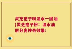 灵芝孢子粉温水一层油(灵芝孢子粉：温水油层分离神奇效果！