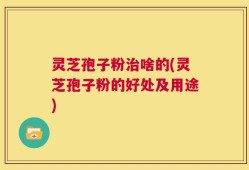 灵芝孢子粉治啥的(灵芝孢子粉的好处及用途)