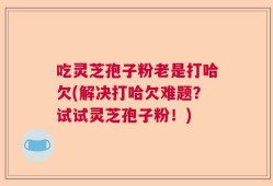 吃灵芝孢子粉老是打哈欠(解决打哈欠难题？试试灵芝孢子粉！)