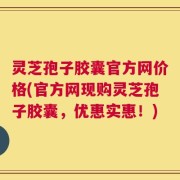 灵芝孢子胶囊官方网价格(官方网现购灵芝孢子胶囊，优惠实惠！)