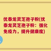 优泰龙灵芝孢子粉(优泰龙灵芝孢子粉：强化免疫力，提升健康度)