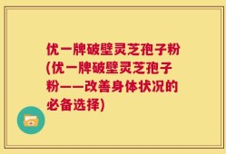 优一牌破壁灵芝孢子粉(优一牌破壁灵芝孢子粉——改善身体状况的必备选择)