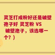 灵芝打成粉好还是破壁孢子好 灵芝粉 VS 破壁孢子，该选哪一个？)