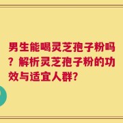 男生能喝灵芝孢子粉吗？解析灵芝孢子粉的功效与适宜人群？