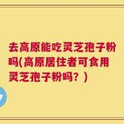 去高原能吃灵芝孢子粉吗(高原居住者可食用灵芝孢子粉吗？)