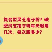 复合型灵芝孢子粉？破壁灵芝孢子粉每天服用几次，每次服多少？